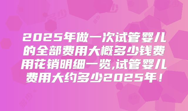 2025年做一次试管婴儿的全部费用大概多少钱费用花销明细一览,试管婴儿费用大约多少2025年！