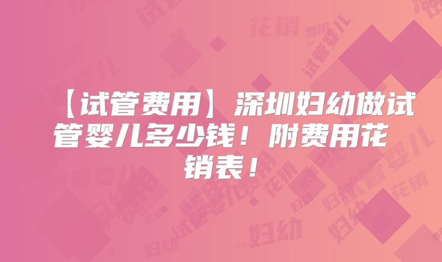 【试管费用】深圳妇幼做试管婴儿多少钱!附费用花销表!