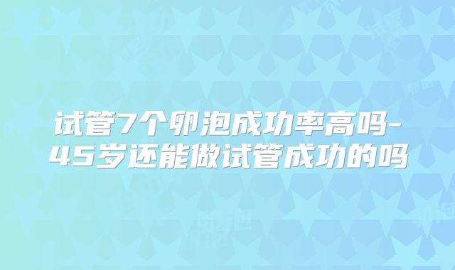 试管7个卵泡成功率高吗-45岁还能做试管成功的吗