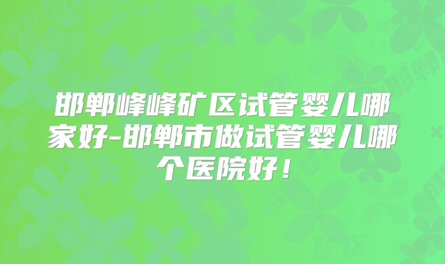 邯郸峰峰矿区试管婴儿哪家好-邯郸市做试管婴儿哪个医院好！