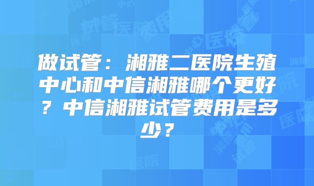 做试管：湘雅二医院生殖中心和中信湘雅哪个更好？中信湘雅试管费用是多少？