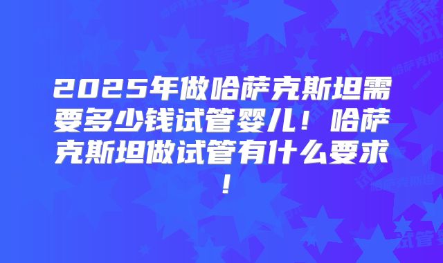 2025年做哈萨克斯坦需要多少钱试管婴儿！哈萨克斯坦做试管有什么要求！