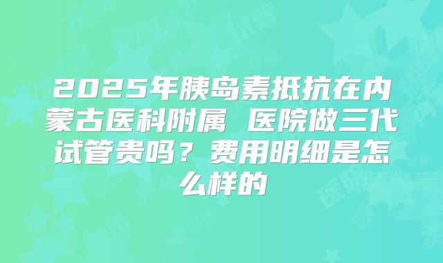2025年胰岛素抵抗在内蒙古医科附属 医院做三代试管贵吗？费用明细是怎么样的