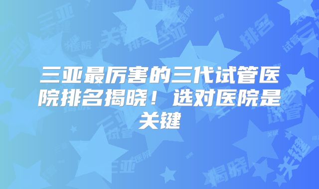 三亚最厉害的三代试管医院排名揭晓!选对医院是关键