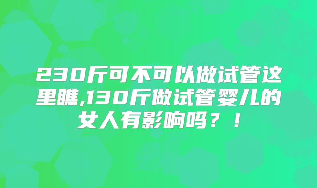 230斤可不可以做试管这里瞧,130斤做试管婴儿的女人有影响吗？！