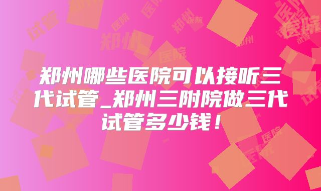 郑州哪些医院可以接听三代试管_郑州三附院做三代试管多少钱！