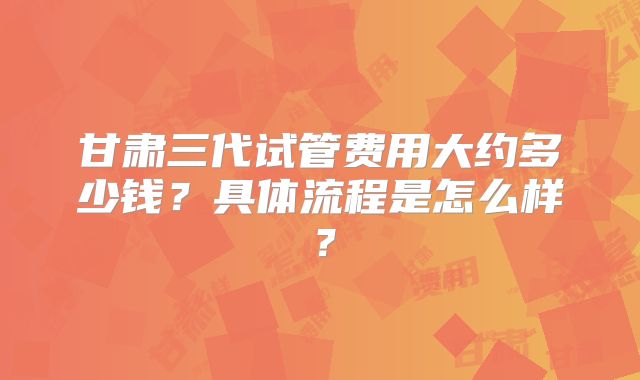 甘肃三代试管费用大约多少钱？具体流程是怎么样？