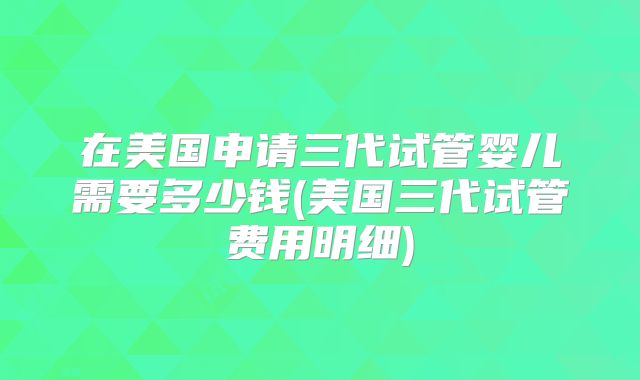 在美国申请三代试管婴儿需要多少钱(美国三代试管费用明细)