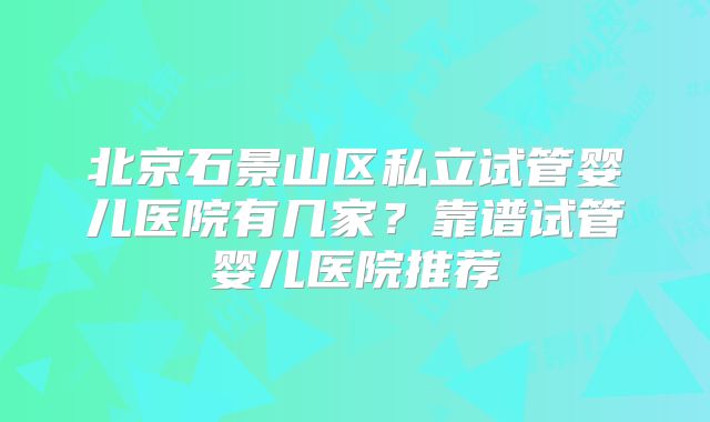 北京石景山区私立试管婴儿医院有几家？靠谱试管婴儿医院推荐