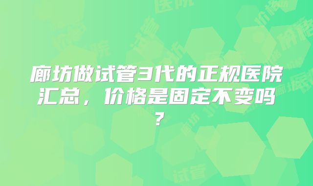 廊坊做试管3代的正规医院汇总,价格是固定不变吗?