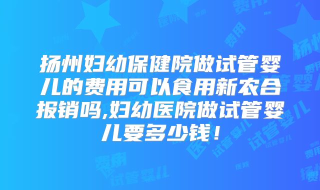 扬州妇幼保健院做试管婴儿的费用可以食用新农合报销吗,妇幼医院做试管婴儿要多少钱!