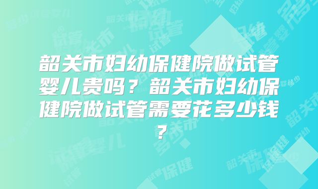 韶关市妇幼保健院做试管婴儿贵吗？韶关市妇幼保健院做试管需要花多少钱？