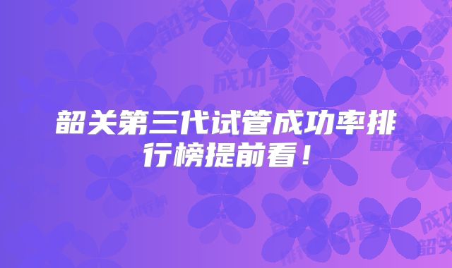 韶关第三代试管成功率排行榜提前看！