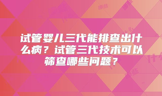试管婴儿三代能排查出什么病？试管三代技术可以筛查哪些问题？