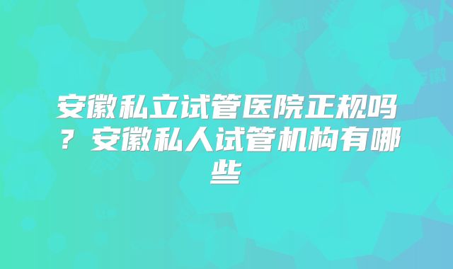 安徽私立试管医院正规吗？安徽私人试管机构有哪些