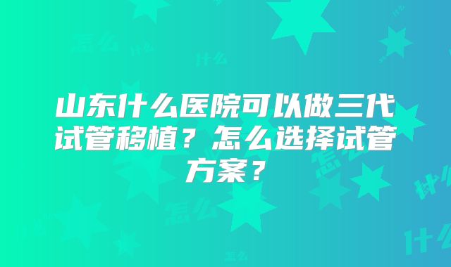 山东什么医院可以做三代试管移植？怎么选择试管方案？