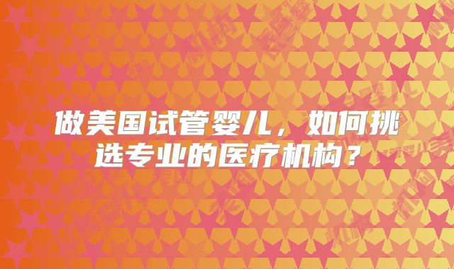 做美国试管婴儿，如何挑选专业的医疗机构？