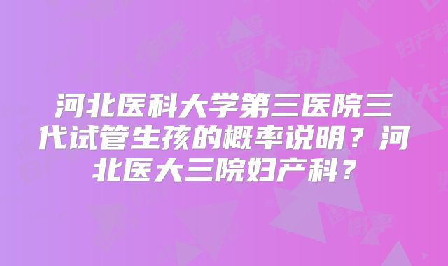 河北医科大学第三医院三代试管生孩的概率说明?河北医大三院妇产科?