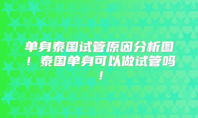单身泰国试管原因分析图！泰国单身可以做试管吗！