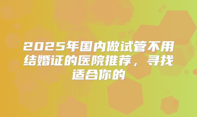 2025年国内做试管不用结婚证的医院推荐，寻找适合你的