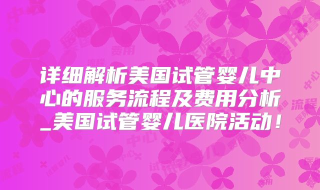 详细解析美国试管婴儿中心的服务流程及费用分析_美国试管婴儿医院活动！