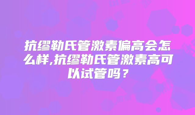 抗缪勒氏管激素偏高会怎么样,抗缪勒氏管激素高可以试管吗？