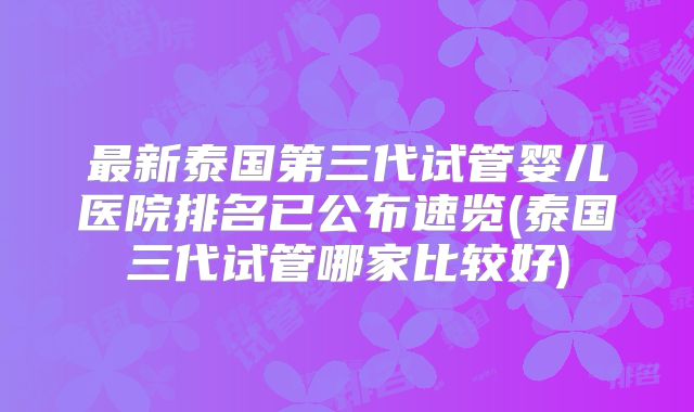 最新泰国第三代试管婴儿医院排名已公布速览(泰国三代试管哪家比较好)