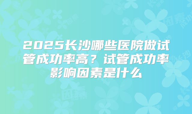 2025长沙哪些医院做试管成功率高?试管成功率影响因素是什么