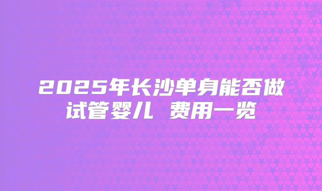 2025年长沙单身能否做试管婴儿 费用一览