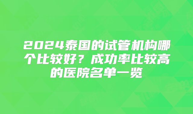 2024泰国的试管机构哪个比较好?成功率比较高的医院名单一览