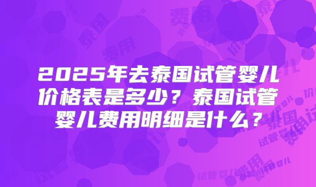 2025年去泰国试管婴儿价格表是多少?泰国试管婴儿费用明细是什么?