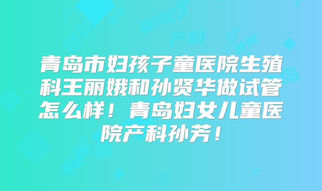 青岛市妇孩子童医院生殖科王丽娥和孙贤华做试管怎么样！青岛妇女儿童医院产科孙芳！