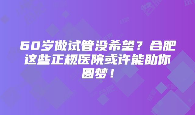 60岁做试管没希望？合肥这些正规医院或许能助你圆梦！