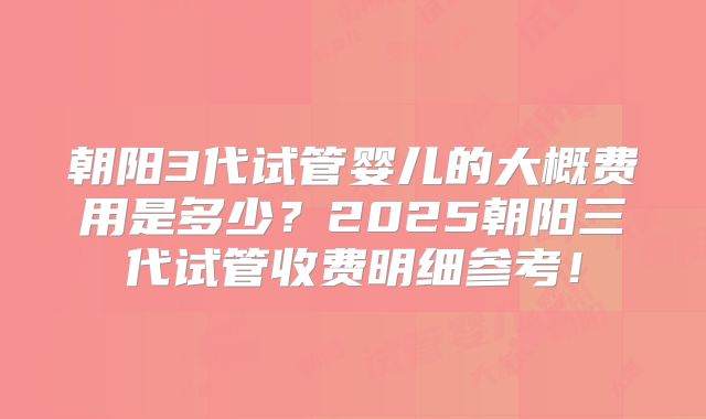 朝阳3代试管婴儿的大概费用是多少?2025朝阳三代试管收费明细参考!