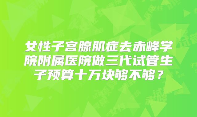 女性子宫腺肌症去赤峰学院附属医院做三代试管生子预算十万块够不够？