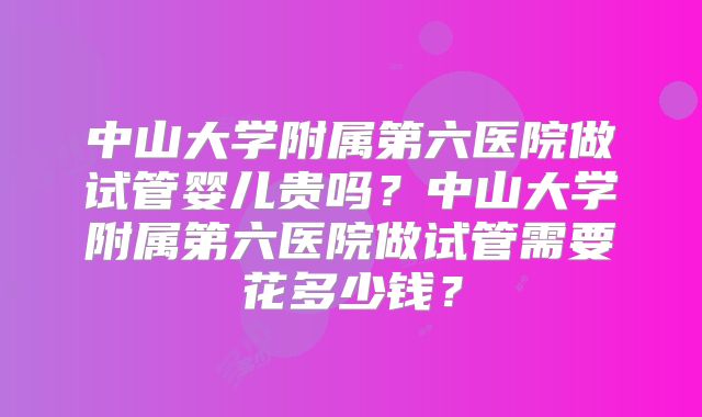 中山大学附属第六医院做试管婴儿贵吗?中山大学附属第六医院做试管需要花多少钱?