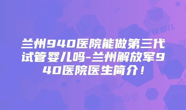 兰州940医院能做第三代试管婴儿吗-兰州解放军940医院医生简介！