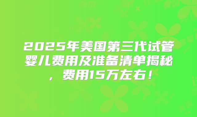 2025年美国第三代试管婴儿费用及准备清单揭秘,费用15万左右!