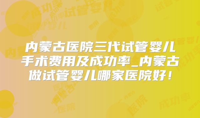 内蒙古医院三代试管婴儿手术费用及成功率_内蒙古做试管婴儿哪家医院好！
