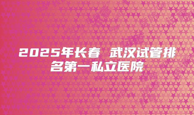 2025年长春 武汉试管排名第一私立医院