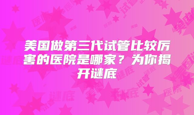 美国做第三代试管比较厉害的医院是哪家？为你揭开谜底