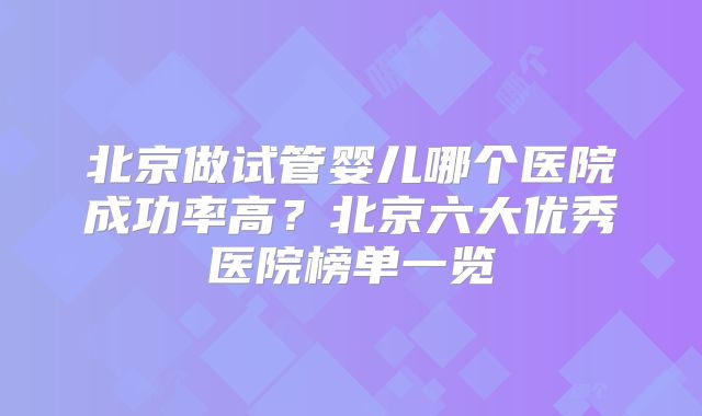 北京做试管婴儿哪个医院成功率高？北京六大优秀医院榜单一览