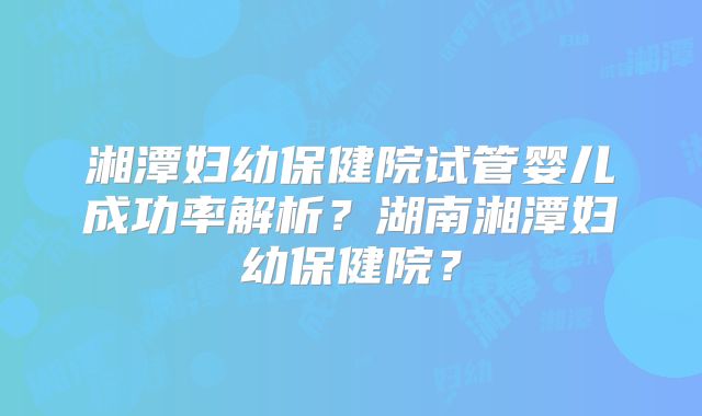湘潭妇幼保健院试管婴儿成功率解析？湖南湘潭妇幼保健院？