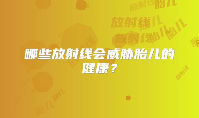 哪些放射线会威胁胎儿的健康？