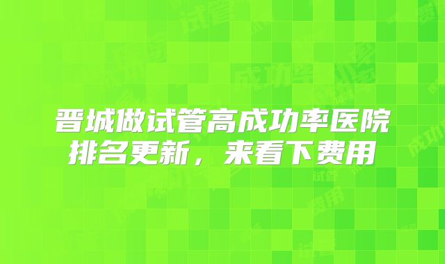 晋城做试管高成功率医院排名更新，来看下费用