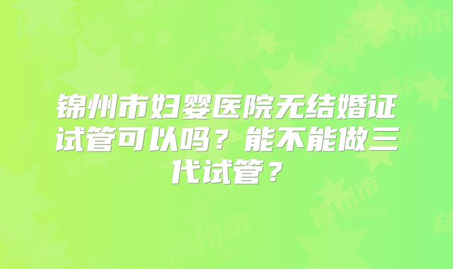 锦州市妇婴医院无结婚证试管可以吗？能不能做三代试管？