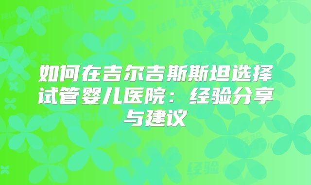 如何在吉尔吉斯斯坦选择试管婴儿医院：经验分享与建议