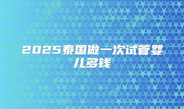 2025泰国做一次试管婴儿多钱