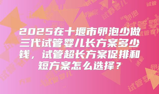 2025在十堰市卵泡少做三代试管婴儿长方案多少钱，试管超长方案促排和短方案怎么选择？