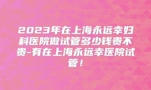2023年在上海永远幸妇科医院做试管多少钱贵不贵-有在上海永远幸医院试管！